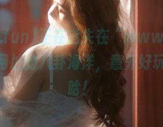 正在迷失在“www.51cg.fun”网址的八卦海洋，意外好玩啊，哈哈！