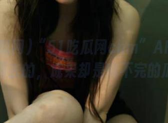 “51吃瓜网cnm”APP：冲着热闹去的，成果却是啃不完的瓜皮！